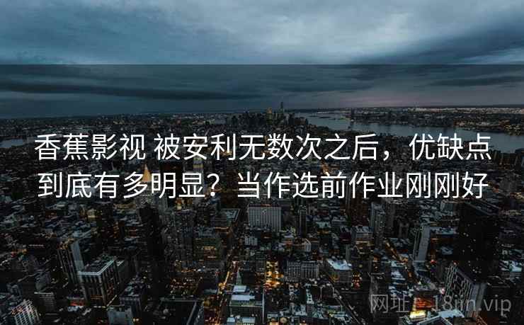 香蕉影视 被安利无数次之后，优缺点到底有多明显？当作选前作业刚刚好