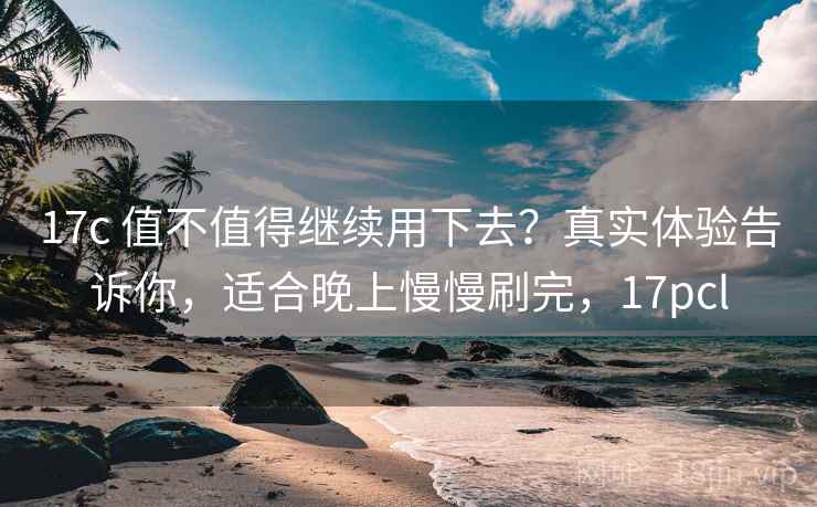 17c 值不值得继续用下去？真实体验告诉你，适合晚上慢慢刷完，17pcl