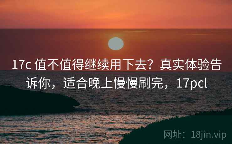 17c 值不值得继续用下去?真实体验告诉你,适合晚上慢慢刷完,17pcl 17c 值不值得继续用下去?真实体验告诉你,适合晚上慢慢刷完,17pcl