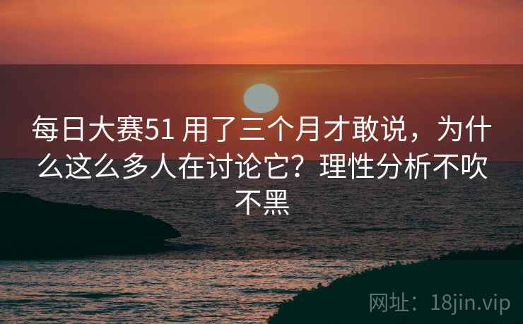 每日大赛51 用了三个月才敢说，为什么这么多人在讨论它？理性分析不吹不黑