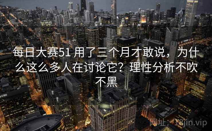 每日大赛51 用了三个月才敢说,为什么这么多人在讨论它?理性分析不吹不黑 每日大赛51 用了三个月才敢说,为什么这么多人在讨论它?理性分析不吹不黑