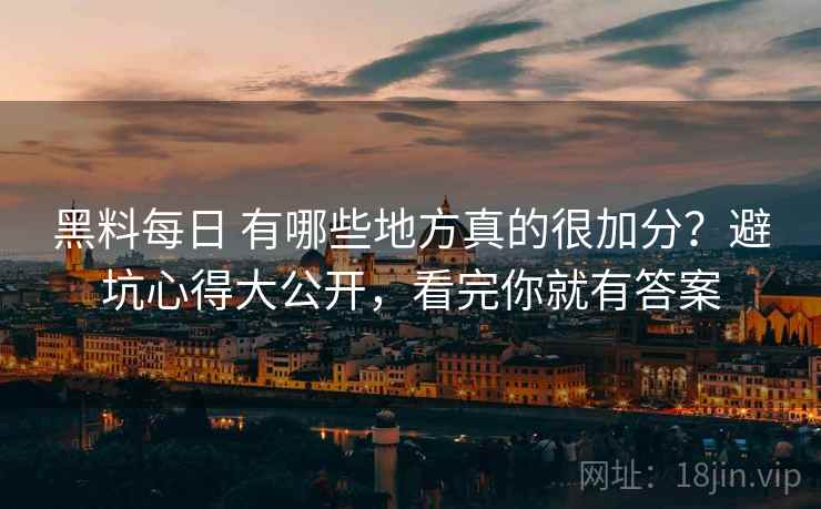 黑料每日 有哪些地方真的很加分？避坑心得大公开，看完你就有答案