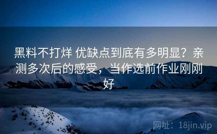 黑料不打烊 优缺点到底有多明显？亲测多次后的感受，当作选前作业刚刚好