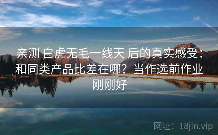 亲测 白虎无毛一线天 后的真实感受：和同类产品比差在哪？当作选前作业刚刚好