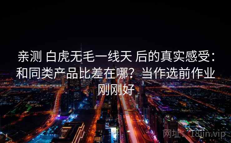 亲测 白虎无毛一线天 后的真实感受:和同类产品比差在哪?当作选前作业刚刚好 亲测 白虎无毛一线天 后的真实感受:和同类产品比差在哪?当作选前作业刚刚好
