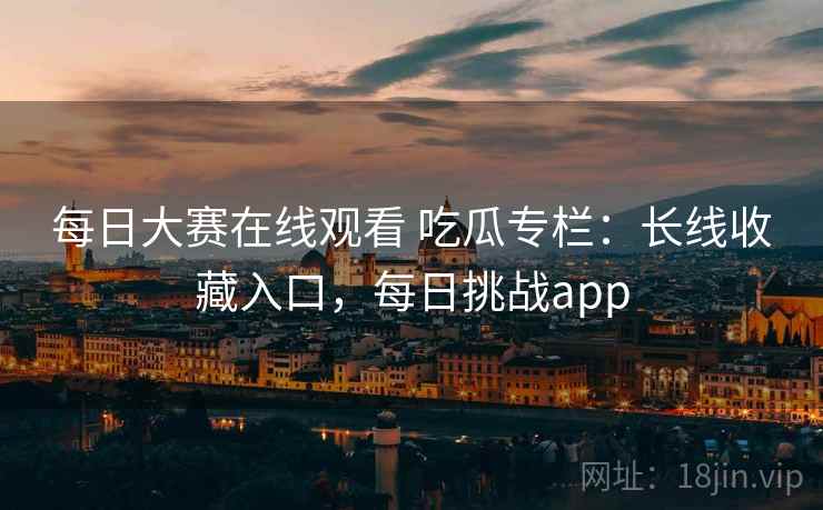 每日大赛在线观看 吃瓜专栏:长线收藏入口,每日挑战app 每日大赛在线观看 吃瓜专栏:长线收藏入口,每日挑战app