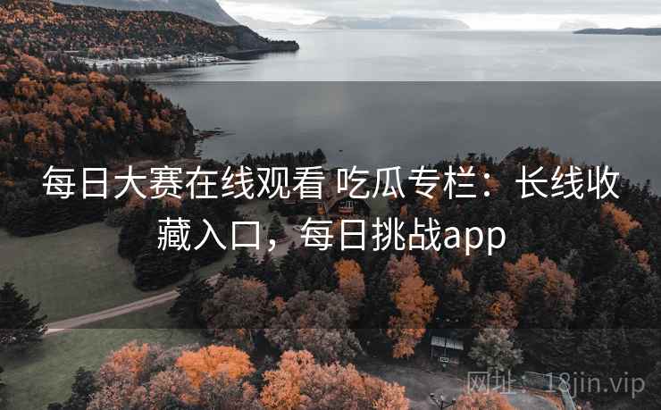 每日大赛在线观看 吃瓜专栏：长线收藏入口，每日挑战app