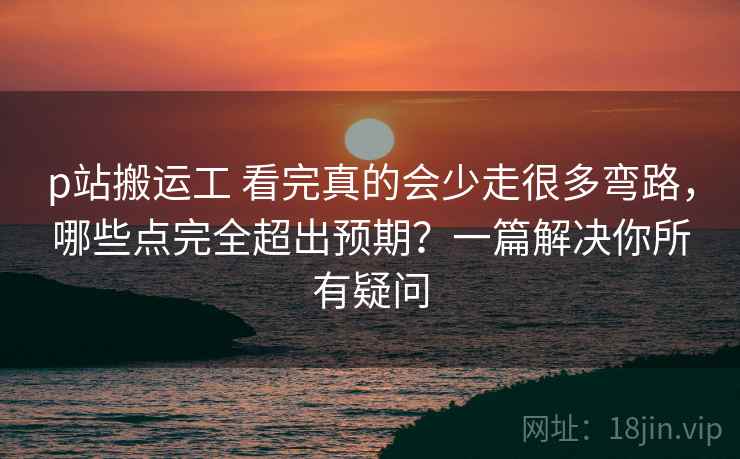p站搬运工 看完真的会少走很多弯路，哪些点完全超出预期？一篇解决你所有疑问