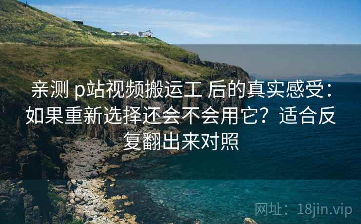 亲测 p站视频搬运工 后的真实感受：如果重新选择还会不会用它？适合反复翻出来对照