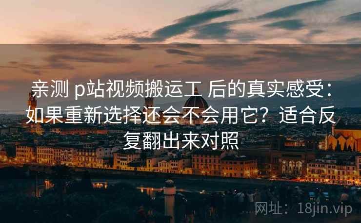 亲测 p站视频搬运工 后的真实感受:如果重新选择还会不会用它?适合反复翻出来对照 亲测 p站视频搬运工 后的真实感受:如果重新选择还会不会用它?适合反复翻出来对照