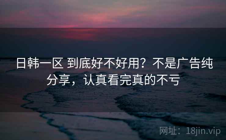 日韩一区 到底好不好用？不是广告纯分享，认真看完真的不亏