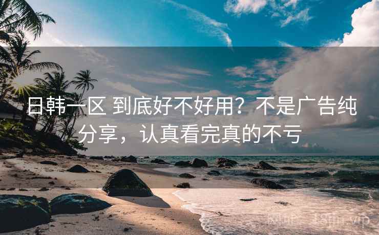 日韩一区 到底好不好用？不是广告纯分享，认真看完真的不亏