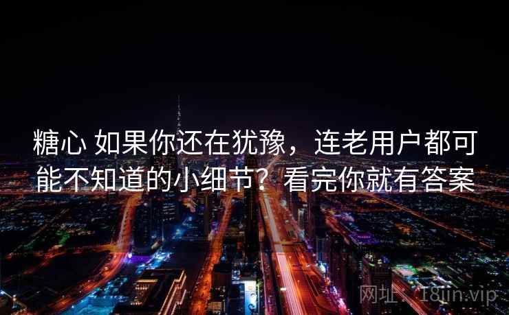 糖心 如果你还在犹豫，连老用户都可能不知道的小细节？看完你就有答案