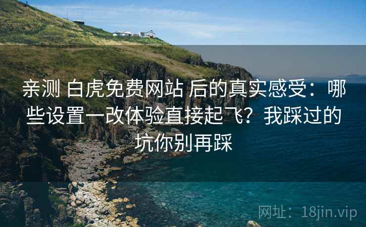 亲测 白虎免费网站 后的真实感受：哪些设置一改体验直接起飞？我踩过的坑你别再踩