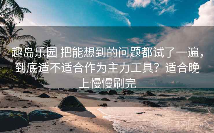 趣岛乐园 把能想到的问题都试了一遍，到底适不适合作为主力工具？适合晚上慢慢刷完