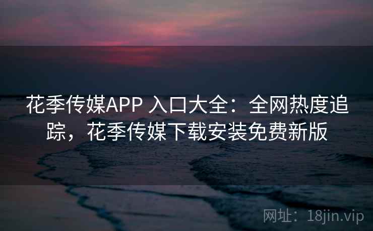花季传媒APP 入口大全：全网热度追踪，花季传媒下载安装免费新版