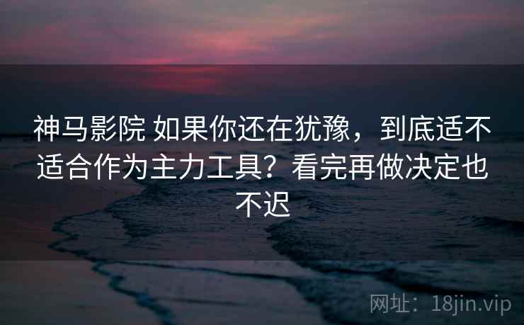 神马影院 如果你还在犹豫，到底适不适合作为主力工具？看完再做决定也不迟
