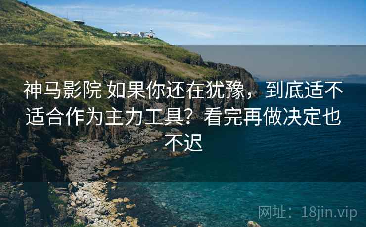 神马影院 如果你还在犹豫,到底适不适合作为主力工具?看完再做决定也不迟 神马影院 如果你还在犹豫,到底适不适合作为主力工具?看完再做决定也不迟