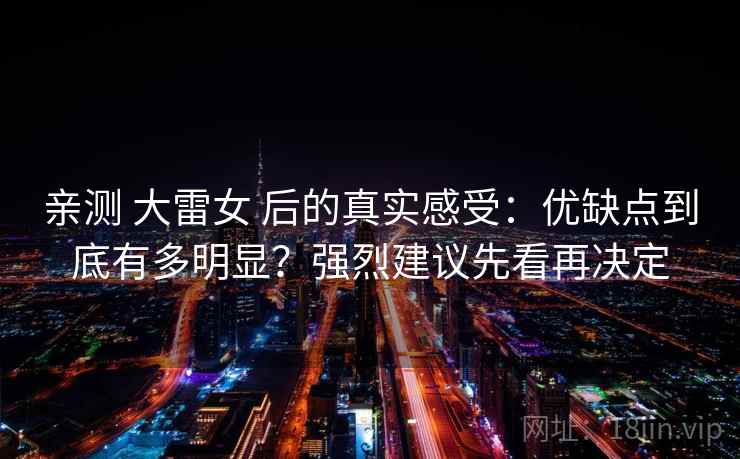 亲测 大雷女 后的真实感受：优缺点到底有多明显？强烈建议先看再决定