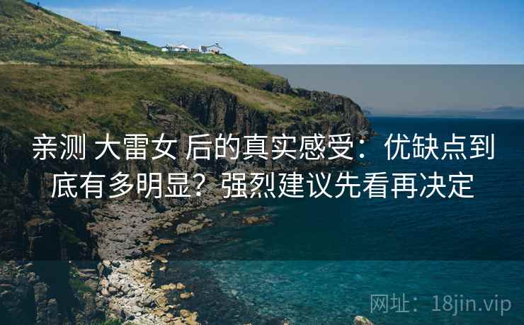 亲测 大雷女 后的真实感受：优缺点到底有多明显？强烈建议先看再决定