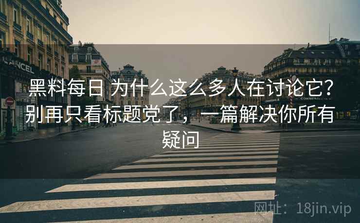 黑料每日 为什么这么多人在讨论它？别再只看标题党了，一篇解决你所有疑问