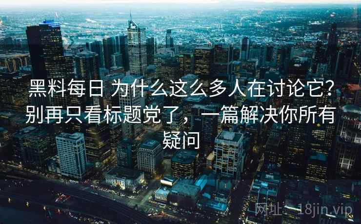 黑料每日 为什么这么多人在讨论它？别再只看标题党了，一篇解决你所有疑问