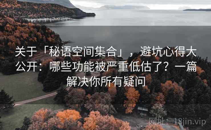 关于「秘语空间集合」，避坑心得大公开：哪些功能被严重低估了？一篇解决你所有疑问