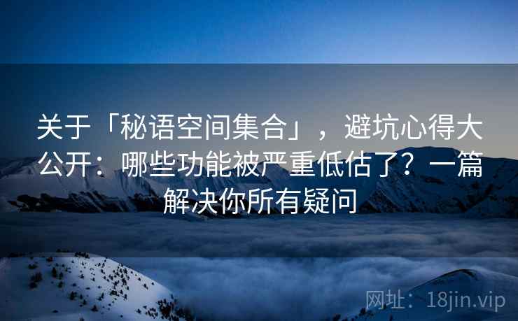 关于「秘语空间集合」，避坑心得大公开：哪些功能被严重低估了？一篇解决你所有疑问