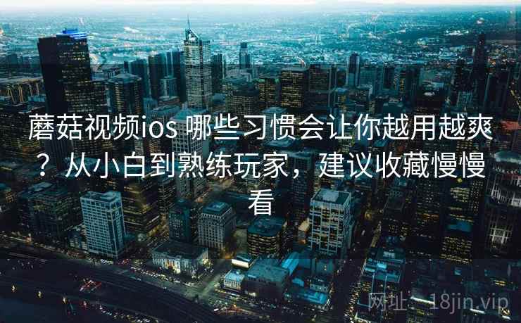蘑菇视频ios 哪些习惯会让你越用越爽?从小白到熟练玩家,建议收藏慢慢看 蘑菇视频ios 哪些习惯会让你越用越爽?从小白到熟练玩家,建议收藏慢慢看