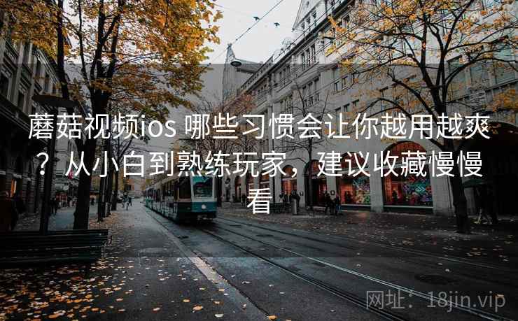 蘑菇视频ios 哪些习惯会让你越用越爽？从小白到熟练玩家，建议收藏慢慢看