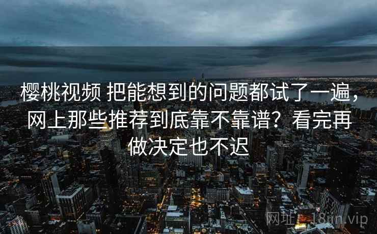 樱桃视频 把能想到的问题都试了一遍,网上那些推荐到底靠不靠谱?看完再做决定也不迟 樱桃视频 把能想到的问题都试了一遍,网上那些推荐到底靠不靠谱?看完再做决定也不迟