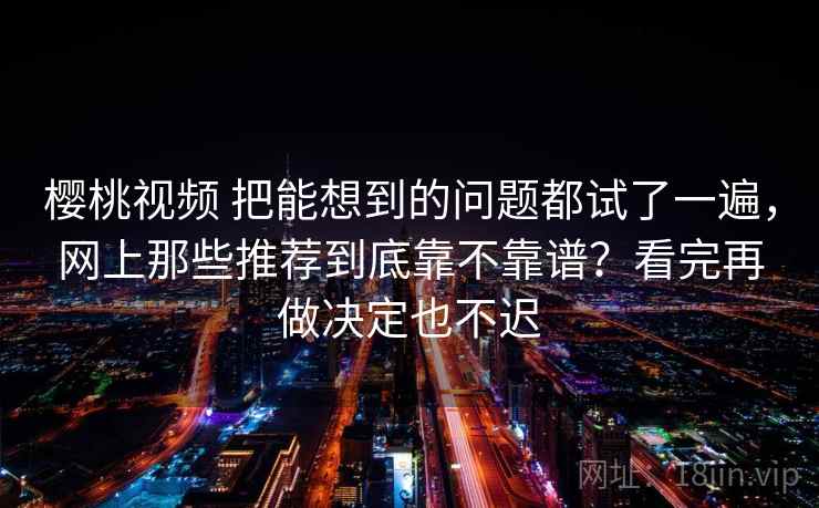 樱桃视频 把能想到的问题都试了一遍，网上那些推荐到底靠不靠谱？看完再做决定也不迟