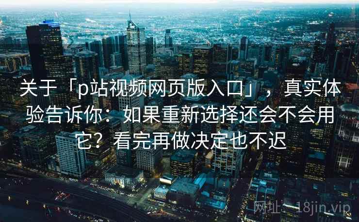 关于「p站视频网页版入口」，真实体验告诉你：如果重新选择还会不会用它？看完再做决定也不迟