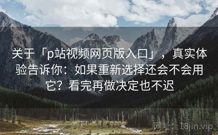 关于「p站视频网页版入口」，真实体验告诉你：如果重新选择还会不会用它？看完再做决定也不迟