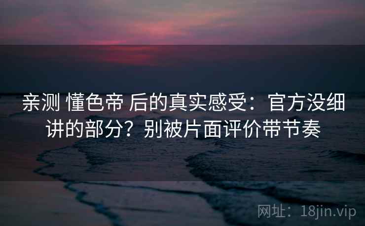 亲测 懂色帝 后的真实感受：官方没细讲的部分？别被片面评价带节奏