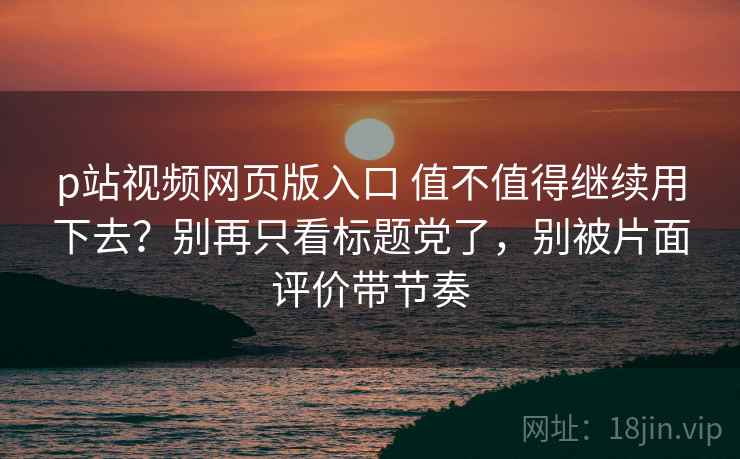 p站视频网页版入口 值不值得继续用下去？别再只看标题党了，别被片面评价带节奏