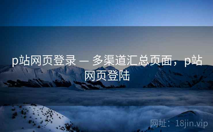 p站网页登录 — 多渠道汇总页面，p站网页登陆