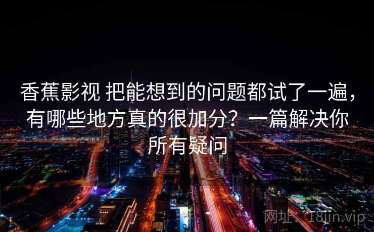 香蕉影视 把能想到的问题都试了一遍，有哪些地方真的很加分？一篇解决你所有疑问