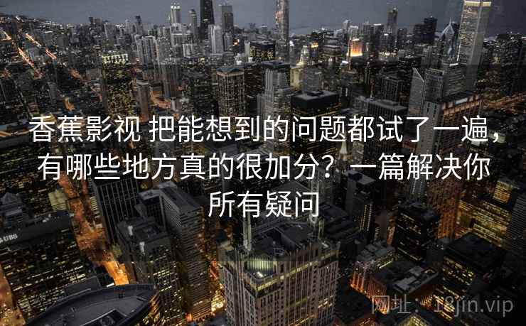 香蕉影视 把能想到的问题都试了一遍，有哪些地方真的很加分？一篇解决你所有疑问