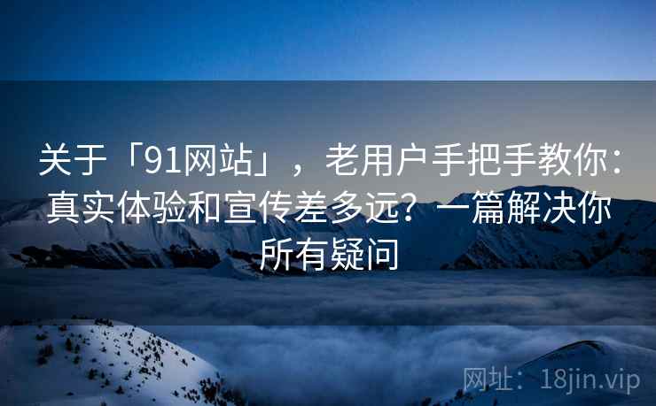 关于「91网站」，老用户手把手教你：真实体验和宣传差多远？一篇解决你所有疑问