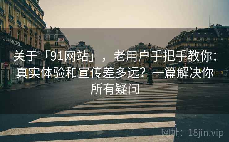 关于「91网站」，老用户手把手教你：真实体验和宣传差多远？一篇解决你所有疑问