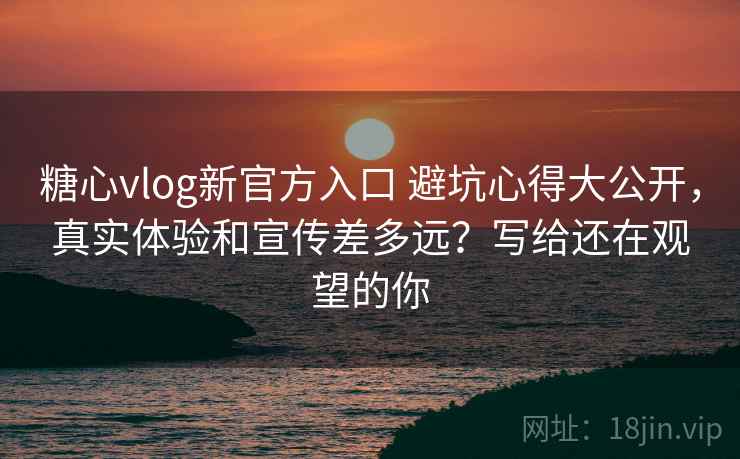糖心vlog新官方入口 避坑心得大公开，真实体验和宣传差多远？写给还在观望的你