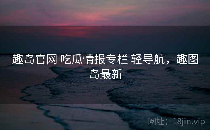 趣岛官网 吃瓜情报专栏 轻导航，趣图岛最新
