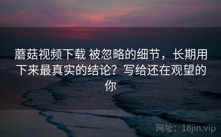 蘑菇视频下载 被忽略的细节,长期用下来最真实的结论?写给还在观望的你 蘑菇视频下载 被忽略的细节,长期用下来最真实的结论?写给还在观望的你