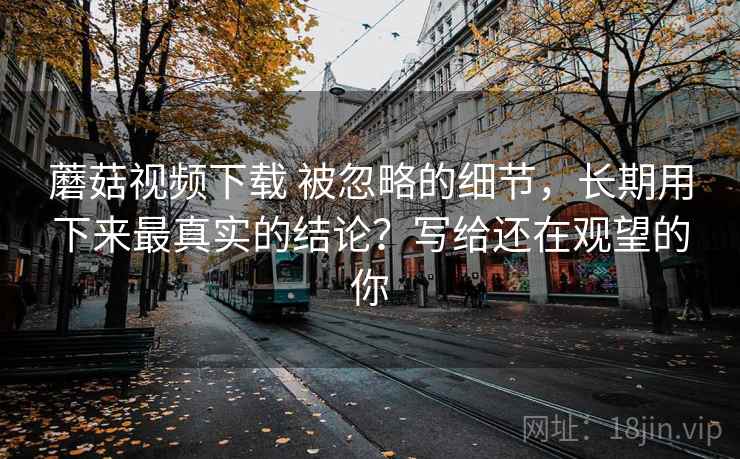 蘑菇视频下载 被忽略的细节，长期用下来最真实的结论？写给还在观望的你