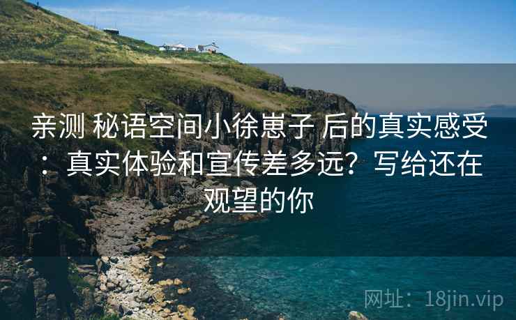 亲测 秘语空间小徐崽子 后的真实感受:真实体验和宣传差多远?写给还在观望的你 亲测 秘语空间小徐崽子 后的真实感受:真实体验和宣传差多远?写给还在观望的你