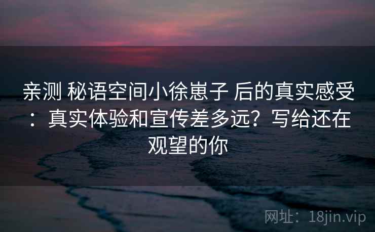 亲测 秘语空间小徐崽子 后的真实感受：真实体验和宣传差多远？写给还在观望的你