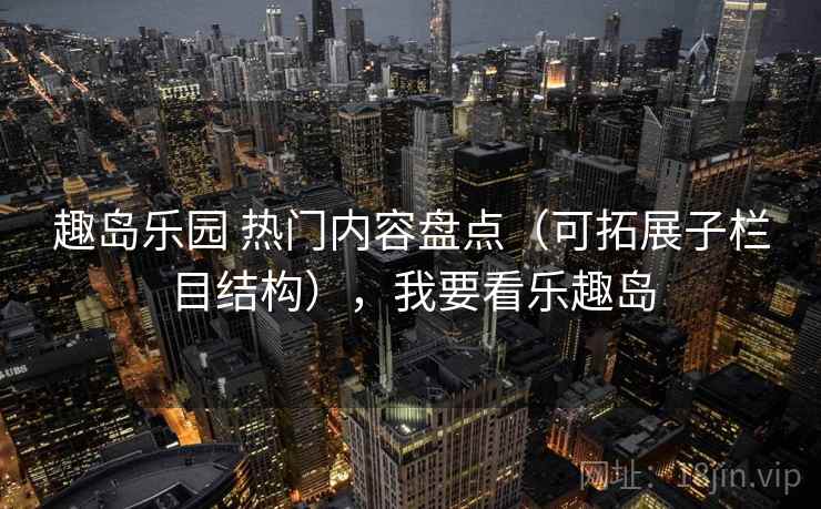 趣岛乐园 热门内容盘点（可拓展子栏目结构），我要看乐趣岛