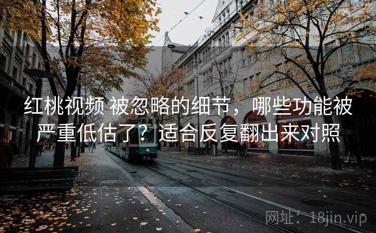 红桃视频 被忽略的细节，哪些功能被严重低估了？适合反复翻出来对照
